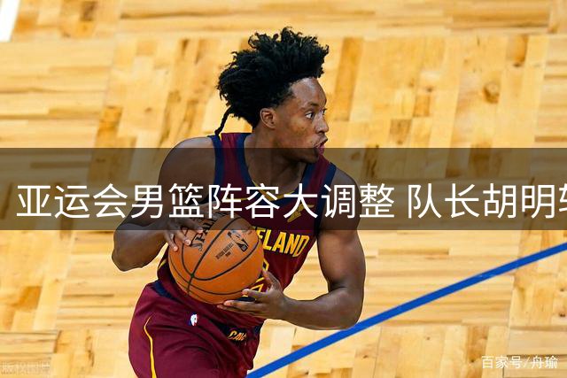 亚运会男篮阵容大调整 队长胡明轩率新锐出征