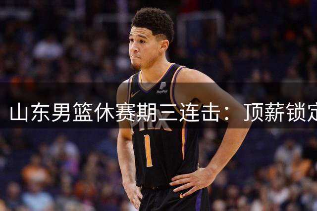 山东男篮休赛期三连击：顶薪锁定后场+引进锋线悍将+瞄准胡金秋