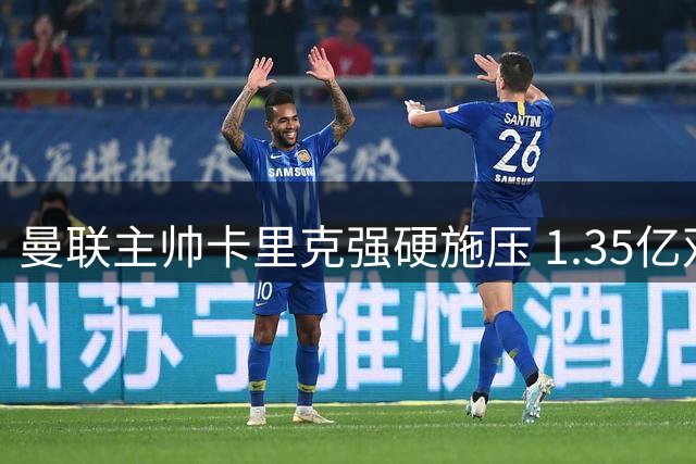 曼联主帅卡里克强硬施压 1.35亿双星引援计划曝光