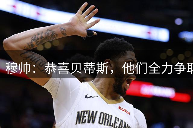 穆帅：恭喜贝蒂斯，他们全力争取平局，结果幸运赢了