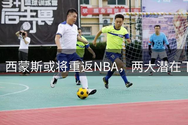 西蒙斯或将重返NBA，两大潜在下家浮出水面