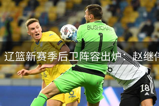 辽篮新赛季后卫阵容出炉：赵继伟领衔六将 00后新星获重点培养